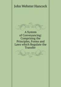 A System of Conveyancing: Comprising the Principles, Forms and Laws which Regulate the Transfer .