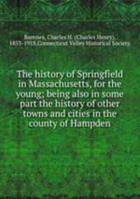 The history of Springfield in Massachusetts, for the young; being also in some part the history of other towns and cities in the county of Hampden