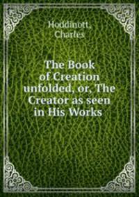 The Book of Creation unfolded, or, The Creator as seen in His Works .