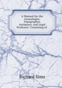 A Manual for the Genealogist, Topographer, Antiquary, and Legal Professor: Consisting of .
