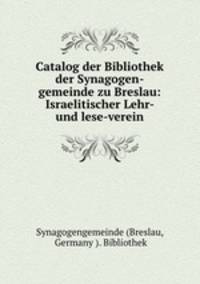 Catalog der Bibliothek der Synagogen-gemeinde zu Breslau: Israelitischer Lehr- und lese-verein