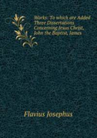 Works: To which are Added Three Dissertations Concerning Jesus Christ, John the Baptist, James .
