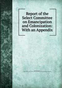 Report of the Select Committee on Emancipation and Colonization: With an Appendix