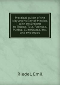 Practical guide of the city and valley of Mexico. With excursions to Toluca, Tula, Pachuca, Puebla, Cuernavaca, etc., and two maps
