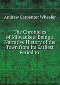 The Chronicles of Milwaukee: Being a Narrative History of the Town from Its Earliest Period to .