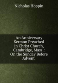 An Anniversary Sermon Preached in Christ Church, Cambridge, Mass.: On the Sunday Before Advent .