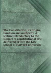 The Constitution, its origin, function and authority. A lecture introductory to the subject of constitutional law, delivered before the Law school of Harvard university