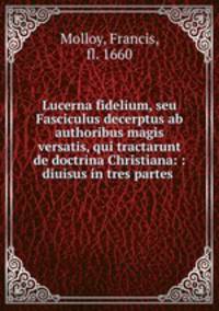 Lucerna fidelium, seu Fasciculus decerptus ab authoribus magis versatis, qui tractarunt de doctrina Christiana: : diuisus in tres partes .