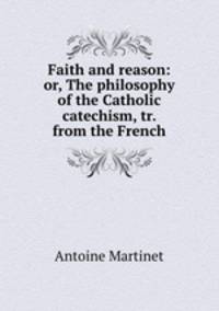 Faith and reason: or, The philosophy of the Catholic catechism, tr. from the French