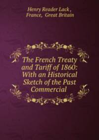 The French Treaty and Tariff of 1860: With an Historical Sketch of the Past Commercial .