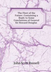 The Fleet of the Future: Containing a Reply to Some Conclusions of General Sir Howard Douglas .