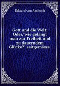 Gott und die Welt: Oder,"wie gelangt man zur Freiheit und zu dauerndem Glcke?" zeitgemsse .