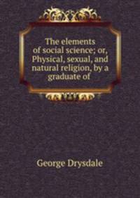 The elements of social science; or, Physical, sexual, and natural religion, by a graduate of .