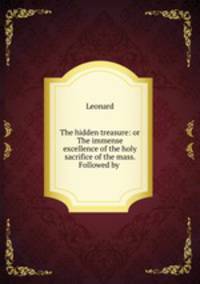 The hidden treasure: or The immense excellence of the holy sacrifice of the mass. Followed by .
