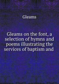 Gleams on the font, a selection of hymns and poems illustrating the services of baptism and .