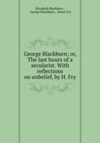 George Blackburn; or, The last hours of a secularist. With reflections on unbelief, by H. Fry