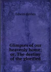 Glimpses of our heavenly home; or, The destiny of the glorified
