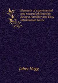 Elements of experimental and natural philosophy: Being a Familiar and Easy Introduction to the .