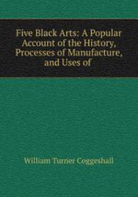 Five Black Arts: A Popular Account of the History, Processes of Manufacture, and Uses of .