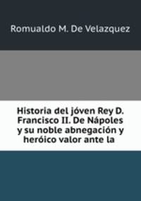 Historia del joven Rey D. Francisco II. De Napoles y su noble abnegacion y heroico valor ante la .