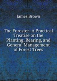 The Forester: A Practical Treatise on the Planting, Rearing, and General Management of Forest Trees