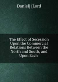The Effect of Secession Upon the Commercial Relations Between the North and South, and Upon Each .