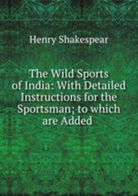 The Wild Sports of India: With Detailed Instructions for the Sportsman; to which are Added .