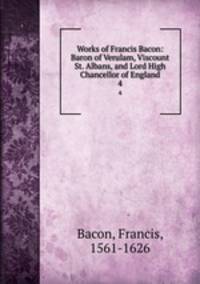 Works of Francis Bacon: Baron of Verulam, Viscount St. Albans, and Lord High Chancellor of England. 4