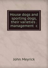 House dogs and sporting dogs, their varieties . management &c