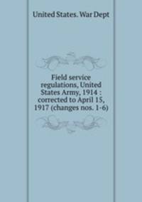 Field service regulations, United States Army, 1914 : corrected to April 15, 1917 (changes nos. 1-6)