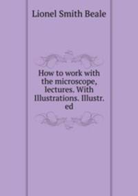 How to work with the microscope, lectures. With Illustrations. Illustr. ed