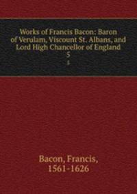 Works of Francis Bacon: Baron of Verulam, Viscount St. Albans, and Lord High Chancellor of England. 5