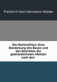 Die Mahlmuhlen: Eine Darstellung des Baues und des Betriebes der gebraublichsten Muhlen nach den .