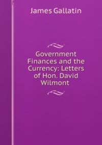 Government Finances and the Currency: Letters of Hon. David Wilmont .