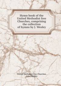Hymn book of the United Methodist free Churches, comprising the collection of hymns by J. Wesley