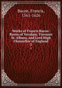 Works of Francis Bacon: Baron of Verulam, Viscount St. Albans, and Lord High Chancellor of England. 3