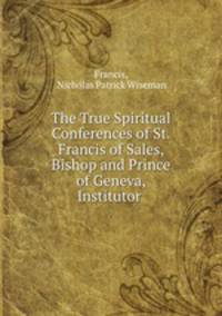 The True Spiritual Conferences of St. Francis of Sales, Bishop and Prince of Geneva, Institutor .