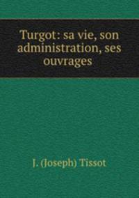 Turgot: sa vie, son administration, ses ouvrages .