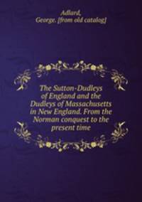 The Sutton-Dudleys of England and the Dudleys of Massachusetts in New England. From the Norman conquest to the present time