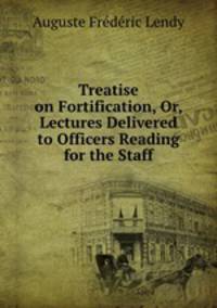 Treatise on Fortification, Or, Lectures Delivered to Officers Reading for the Staff