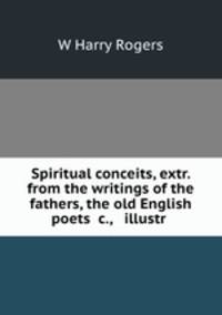 Spiritual conceits, extr. from the writings of the fathers, the old English poets &c., & illustr .