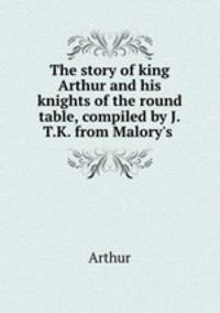 The story of king Arthur and his knights of the round table, compiled by J.T.K. from Malory