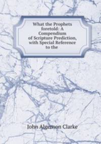 What the Prophets foretold: A Compendium of Scripture Prediction, with Special Reference to the .