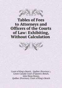 Tables of Fees to Attorneys and Officers of the Courts of Law: Exhibiting, Without Calculation .