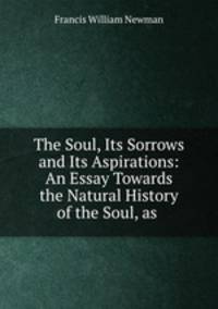 The Soul, Its Sorrows and Its Aspirations: An Essay Towards the Natural History of the Soul, as .
