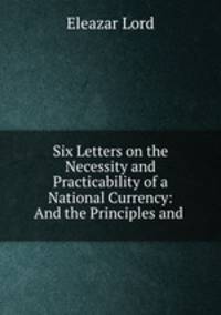 Six Letters on the Necessity and Practicability of a National Currency: And the Principles and .