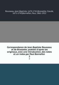 Correspondance de Jean-Baptiste Rousseau et de Brossette; publie d`aprs les originaux, avec une introduction, des notes et un index par Paul Bonnefon . 2