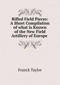 Rifled Field Pieces: A Short Compilation of what is Known of the New Field Artillery of Europe .