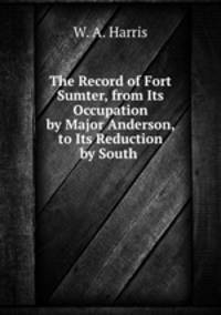 The Record of Fort Sumter, from Its Occupation by Major Anderson, to Its Reduction by South .