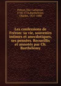 Les confessions de Freron: sa vie, souvenirs intimes et anecdotiques, ses pensees. Recueillis et annotes par Ch. Barthelemy
